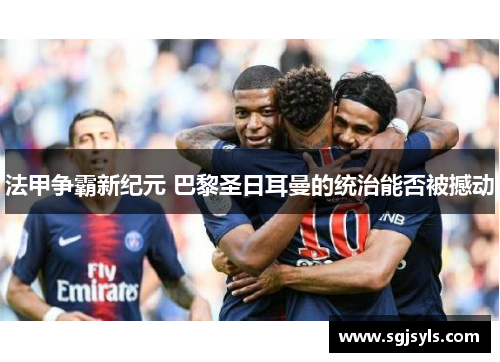 法甲争霸新纪元 巴黎圣日耳曼的统治能否被撼动