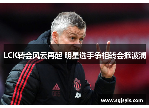LCK转会风云再起 明星选手争相转会掀波澜